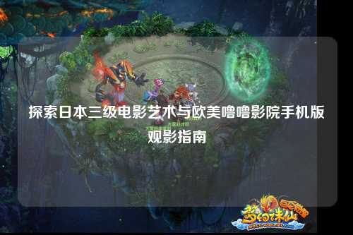 探索日本三级电影艺术与欧美噜噜影院手机版观影指南