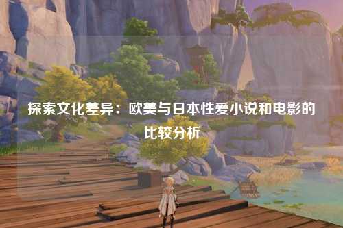 探索文化差异：欧美与日本性爱小说和电影的比较分析