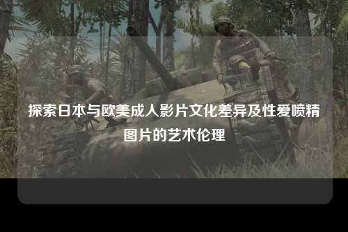 探索日本与欧美成人影片文化差异及性爱喷精图片的艺术伦理