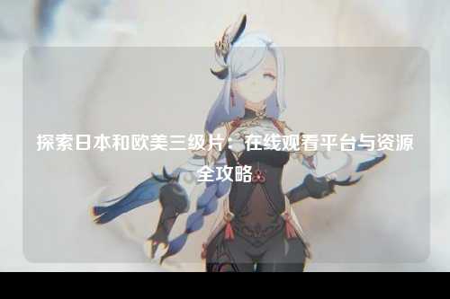 探索日本和欧美三级片：在线观看平台与资源全攻略