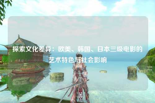 探索文化差异：欧美、韩国、日本三级电影的艺术特色与社会影响