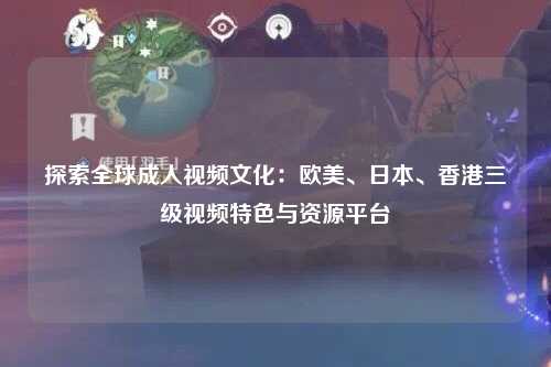 探索全球成人视频文化：欧美、日本、香港三级视频特色与资源平台