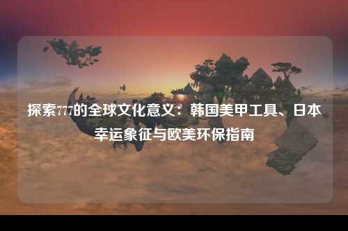 探索777的全球文化意义：韩国美甲工具、日本幸运象征与欧美环保指南