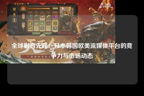 全球影音先锋：日本韩国欧美流媒体平台的竞争力与市场动态
