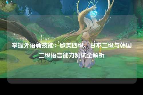掌握外语新技能：欧美四级、日本三级与韩国三级语言能力测试全解析