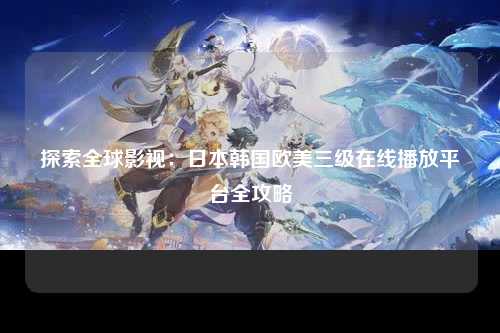 探索全球影视：日本韩国欧美三级在线播放平台全攻略