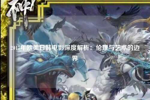 2017年欧美日韩电影深度解析：伦理与艺术的边界