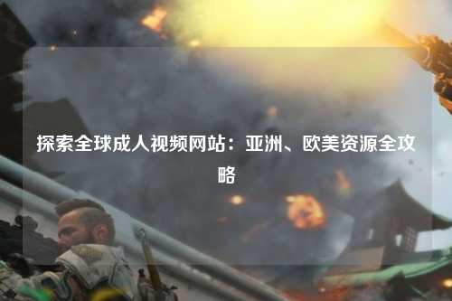 探索全球成人视频网站：亚洲、欧美资源全攻略
