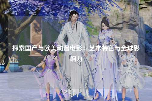 探索国产与欧美动漫电影：艺术特色与全球影响力