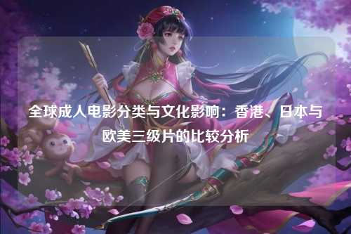 全球成人电影分类与文化影响：香港、日本与欧美三级片的比较分析