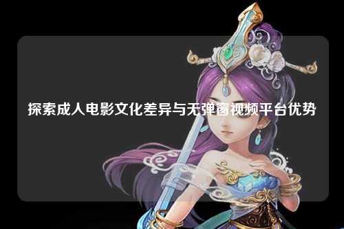探索成人电影文化差异与无弹窗视频平台优势