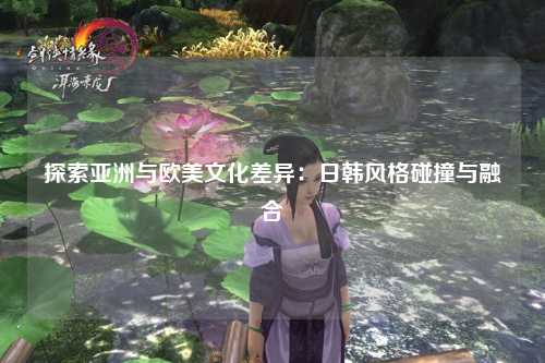 探索亚洲与欧美文化差异：日韩风格碰撞与融合
