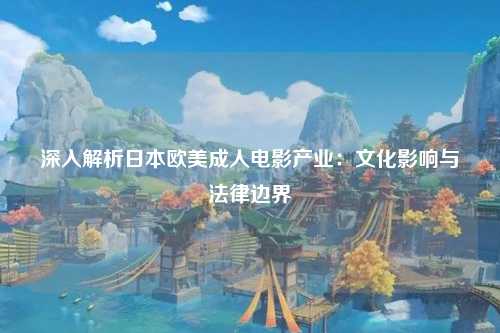 深入解析日本欧美成人电影产业：文化影响与法律边界