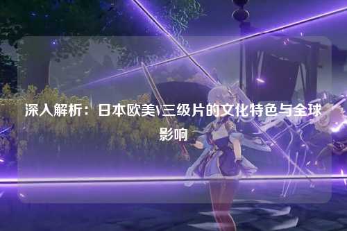 深入解析：日本欧美V三级片的文化特色与全球影响