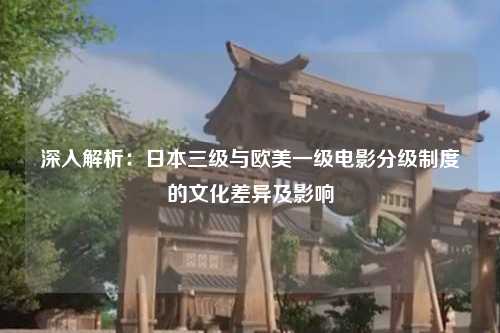 深入解析：日本三级与欧美一级电影分级制度的文化差异及影响