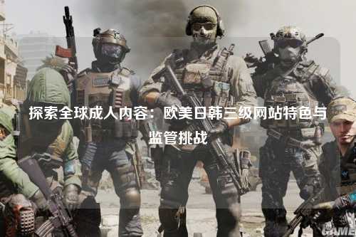 探索全球成人内容：欧美日韩三级网站特色与监管挑战