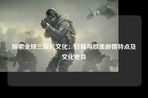 探索全球三级片文化：日韩与欧美剧情特点及文化差异