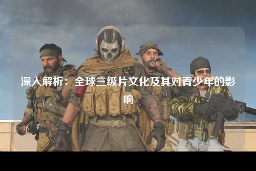 深入解析：全球三级片文化及其对青少年的影响