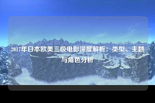 2017年日本欧美三级电影深度解析：类型、主题与角色分析