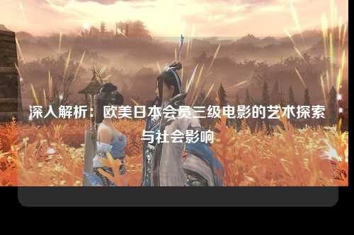 深入解析：欧美日本会员三级电影的艺术探索与社会影响