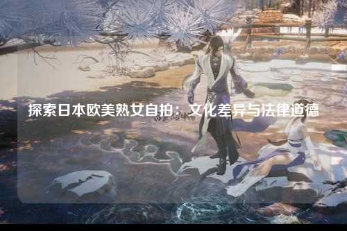 探索日本欧美熟女自拍：文化差异与法律道德