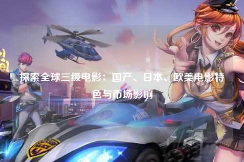 探索全球三级电影：国产、日本、欧美电影特色与市场影响