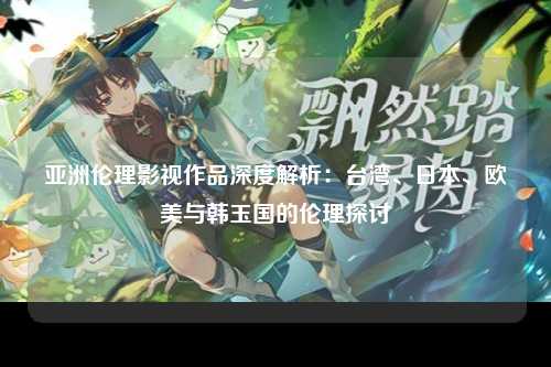 亚洲伦理影视作品深度解析：台湾、日本、欧美与韩玉国的伦理探讨