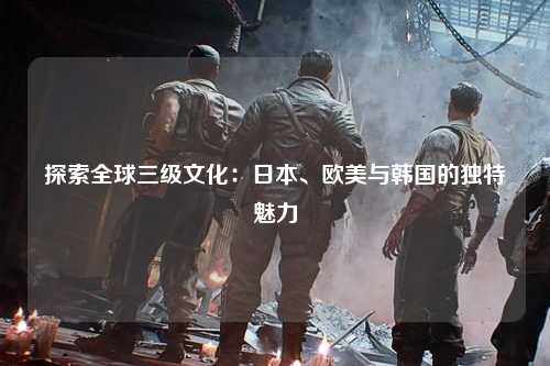 探索全球三级文化：日本、欧美与韩国的独特魅力