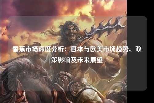 香蕉市场深度分析：日本与欧美市场趋势、政策影响及未来展望
