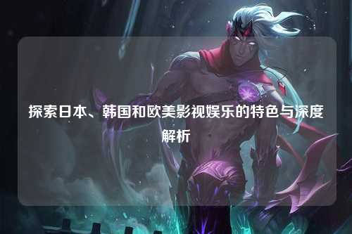 探索日本、韩国和欧美影视娱乐的特色与深度解析