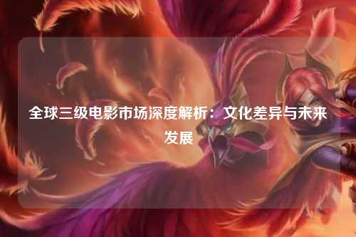 全球三级电影市场深度解析：文化差异与未来发展