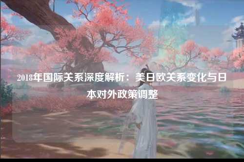 2018年国际关系深度解析：美日欧关系变化与日本对外政策调整