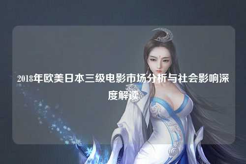 2018年欧美日本三级电影市场分析与社会影响深度解读