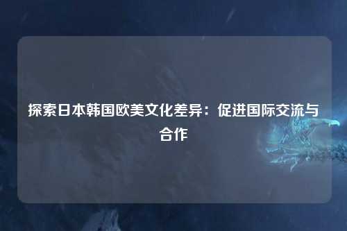 探索日本韩国欧美文化差异：促进国际交流与合作