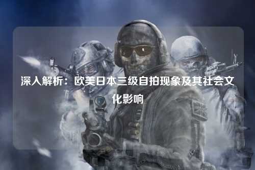 深入解析：欧美日本三级自拍现象及其社会文化影响