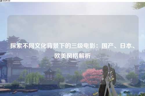 探索不同文化背景下的三级电影：国产、日本、欧美风格解析
