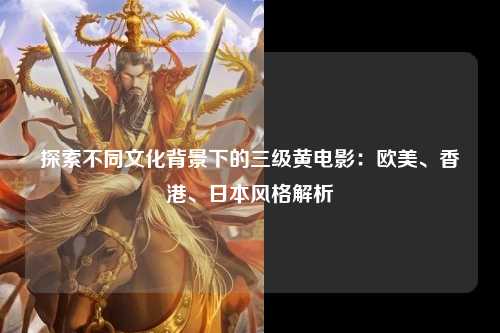 探索不同文化背景下的三级黄电影：欧美、香港、日本风格解析