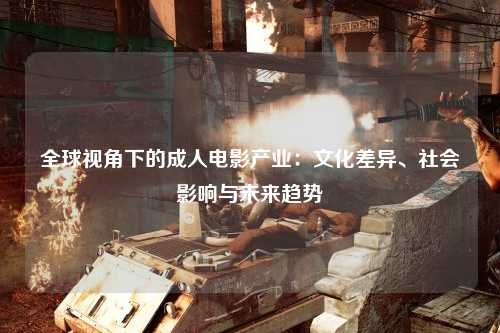 全球视角下的成人电影产业：文化差异、社会影响与未来趋势