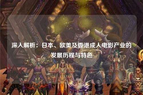 深入解析：日本、欧美及香港成人电影产业的发展历程与特色