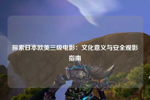 探索日本欧美三级电影：文化意义与安全观影指南