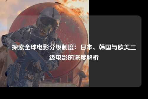 探索全球电影分级制度：日本、韩国与欧美三级电影的深度解析