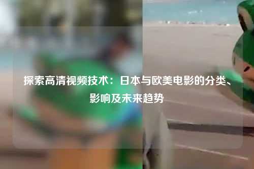 探索高清视频技术：日本与欧美电影的分类、影响及未来趋势
