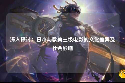 深入探讨：日本与欧美三级电影的文化差异及社会影响