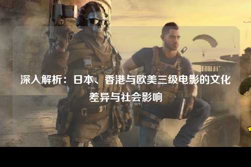 深入解析：日本、香港与欧美三级电影的文化差异与社会影响
