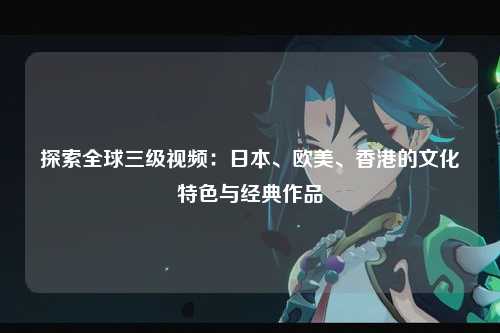 探索全球三级视频：日本、欧美、香港的文化特色与经典作品