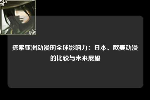 探索亚洲动漫的全球影响力：日本、欧美动漫的比较与未来展望