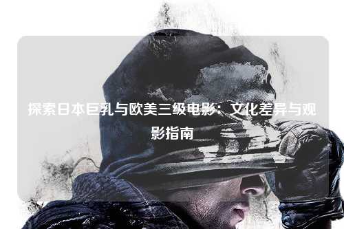 探索日本巨乳与欧美三级电影：文化差异与观影指南