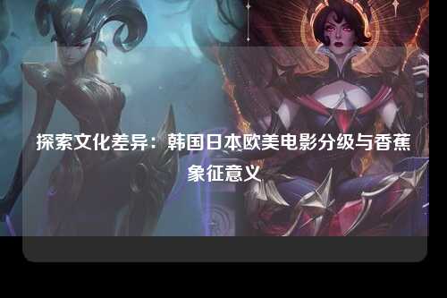 探索文化差异：韩国日本欧美电影分级与香蕉象征意义
