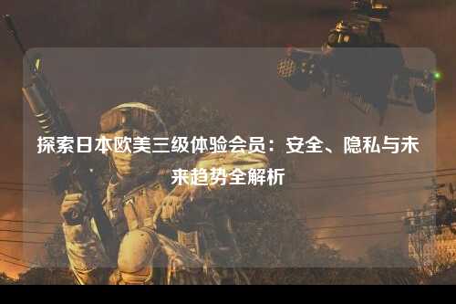 探索日本欧美三级体验会员：安全、隐私与未来趋势全解析