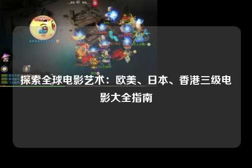 探索全球电影艺术：欧美、日本、香港三级电影大全指南